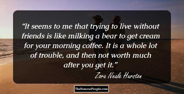It seems to me that trying to live without friends is like milking a bear to get cream for your morning coffee. It is a whole lot of trouble, and then not worth much after you get it.