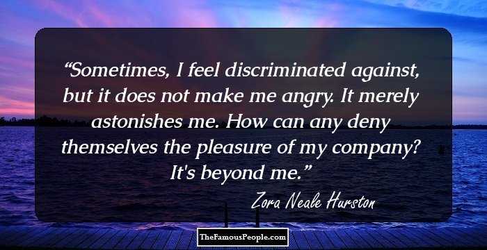 Sometimes, I feel discriminated against, but it does not make me angry. It merely astonishes me. How can any deny themselves the pleasure of my company? It's beyond me.