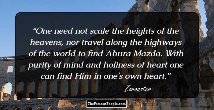 One need not scale the heights of the heavens, nor travel along the highways of the world to find Ahura Mazda. With purity of mind and holiness of heart one can find Him in one's own heart.
