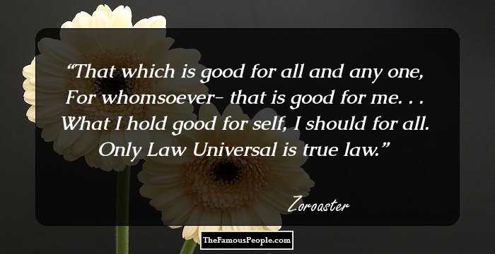That which is good for all and any one,
For whomsoever- that is good for me. . .
What I hold good for self, I should for all.
Only Law Universal is true law.