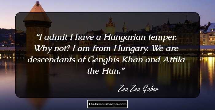 I admit I have a Hungarian temper. Why not? I am from Hungary. We are descendants of Genghis Khan and Attila the Hun.